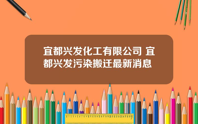 宜都兴发化工有限公司 宜都兴发污染搬迁最新消息